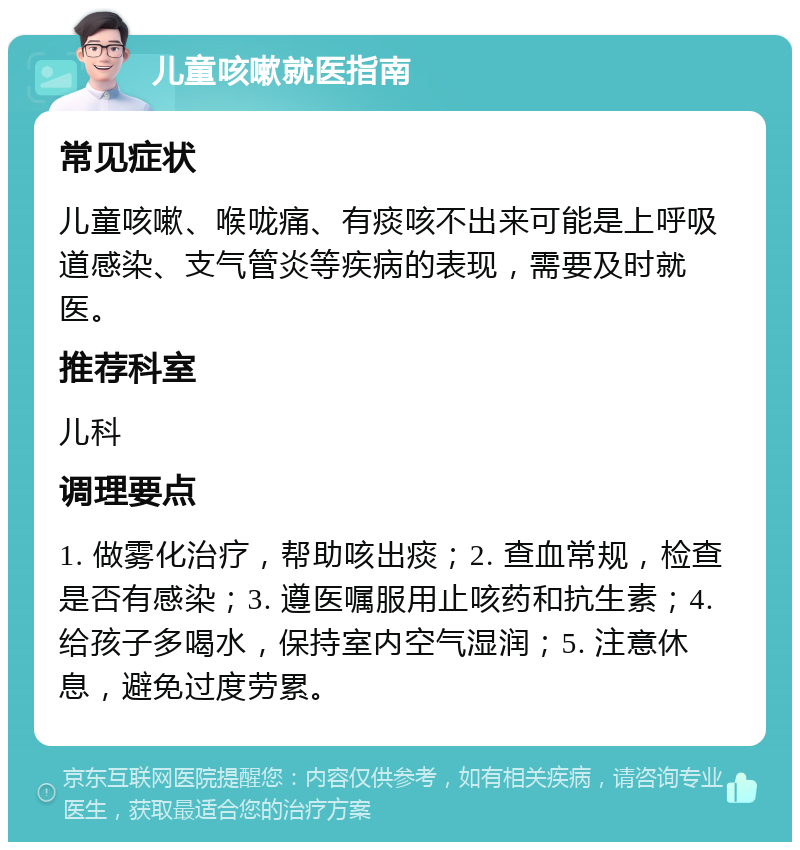 儿童咳嗽就医指南 常见症状 儿童咳嗽、喉咙痛、有痰咳不出来可能是上呼吸道感染、支气管炎等疾病的表现，需要及时就医。 推荐科室 儿科 调理要点 1. 做雾化治疗，帮助咳出痰；2. 查血常规，检查是否有感染；3. 遵医嘱服用止咳药和抗生素；4. 给孩子多喝水，保持室内空气湿润；5. 注意休息，避免过度劳累。