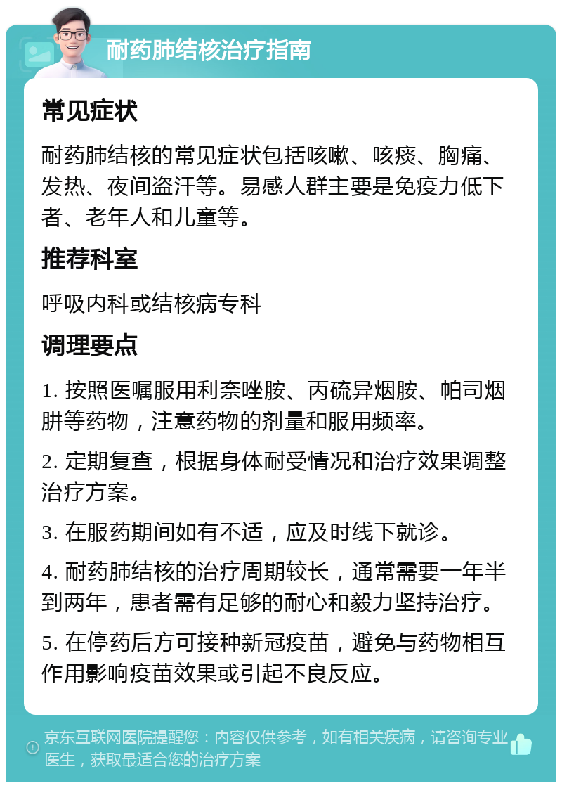 耐药肺结核治疗指南 常见症状 耐药肺结核的常见症状包括咳嗽、咳痰、胸痛、发热、夜间盗汗等。易感人群主要是免疫力低下者、老年人和儿童等。 推荐科室 呼吸内科或结核病专科 调理要点 1. 按照医嘱服用利奈唑胺、丙硫异烟胺、帕司烟肼等药物，注意药物的剂量和服用频率。 2. 定期复查，根据身体耐受情况和治疗效果调整治疗方案。 3. 在服药期间如有不适，应及时线下就诊。 4. 耐药肺结核的治疗周期较长，通常需要一年半到两年，患者需有足够的耐心和毅力坚持治疗。 5. 在停药后方可接种新冠疫苗，避免与药物相互作用影响疫苗效果或引起不良反应。