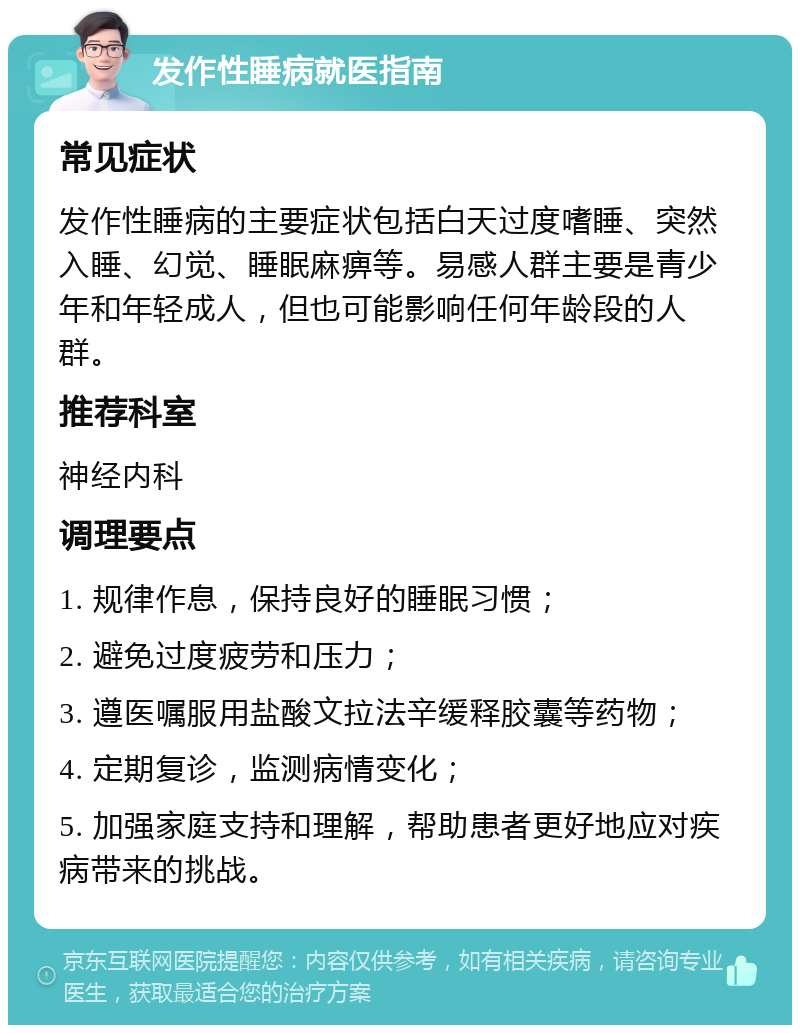 发作性睡病就医指南 常见症状 发作性睡病的主要症状包括白天过度嗜睡、突然入睡、幻觉、睡眠麻痹等。易感人群主要是青少年和年轻成人，但也可能影响任何年龄段的人群。 推荐科室 神经内科 调理要点 1. 规律作息，保持良好的睡眠习惯； 2. 避免过度疲劳和压力； 3. 遵医嘱服用盐酸文拉法辛缓释胶囊等药物； 4. 定期复诊，监测病情变化； 5. 加强家庭支持和理解，帮助患者更好地应对疾病带来的挑战。