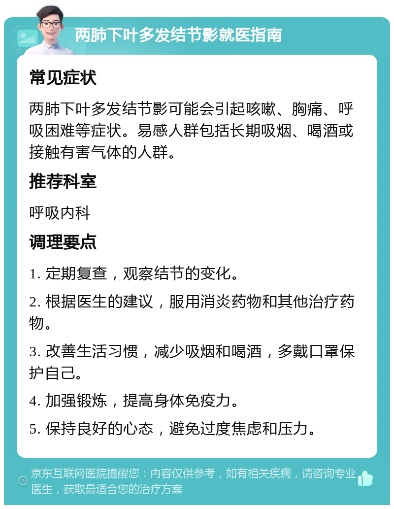 两肺下叶多发结节影就医指南 常见症状 两肺下叶多发结节影可能会引起咳嗽、胸痛、呼吸困难等症状。易感人群包括长期吸烟、喝酒或接触有害气体的人群。 推荐科室 呼吸内科 调理要点 1. 定期复查，观察结节的变化。 2. 根据医生的建议，服用消炎药物和其他治疗药物。 3. 改善生活习惯，减少吸烟和喝酒，多戴口罩保护自己。 4. 加强锻炼，提高身体免疫力。 5. 保持良好的心态，避免过度焦虑和压力。