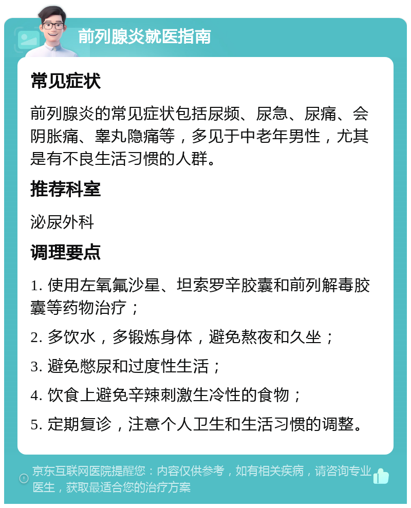 前列腺炎就医指南 常见症状 前列腺炎的常见症状包括尿频、尿急、尿痛、会阴胀痛、睾丸隐痛等，多见于中老年男性，尤其是有不良生活习惯的人群。 推荐科室 泌尿外科 调理要点 1. 使用左氧氟沙星、坦索罗辛胶囊和前列解毒胶囊等药物治疗； 2. 多饮水，多锻炼身体，避免熬夜和久坐； 3. 避免憋尿和过度性生活； 4. 饮食上避免辛辣刺激生冷性的食物； 5. 定期复诊，注意个人卫生和生活习惯的调整。