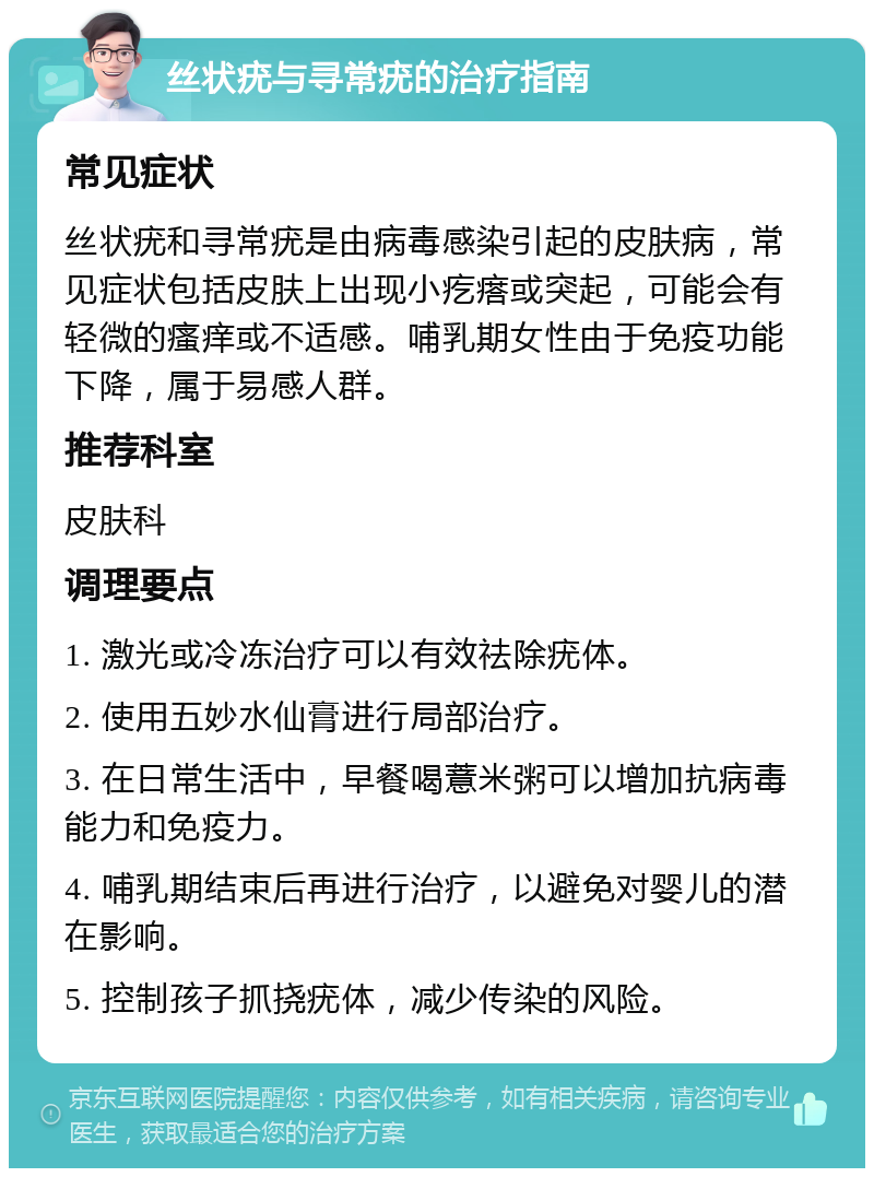 丝状疣与寻常疣的治疗指南 常见症状 丝状疣和寻常疣是由病毒感染引起的皮肤病，常见症状包括皮肤上出现小疙瘩或突起，可能会有轻微的瘙痒或不适感。哺乳期女性由于免疫功能下降，属于易感人群。 推荐科室 皮肤科 调理要点 1. 激光或冷冻治疗可以有效祛除疣体。 2. 使用五妙水仙膏进行局部治疗。 3. 在日常生活中，早餐喝薏米粥可以增加抗病毒能力和免疫力。 4. 哺乳期结束后再进行治疗，以避免对婴儿的潜在影响。 5. 控制孩子抓挠疣体，减少传染的风险。