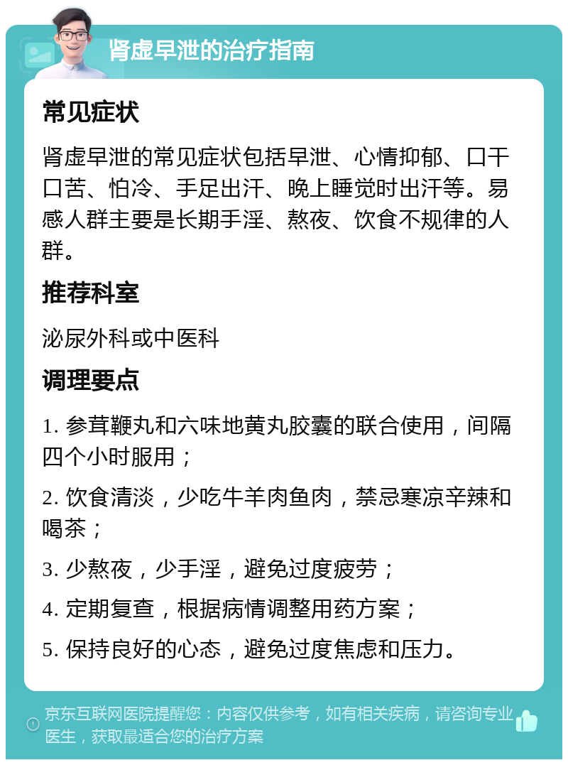 肾虚早泄的治疗指南 常见症状 肾虚早泄的常见症状包括早泄、心情抑郁、口干口苦、怕冷、手足出汗、晚上睡觉时出汗等。易感人群主要是长期手淫、熬夜、饮食不规律的人群。 推荐科室 泌尿外科或中医科 调理要点 1. 参茸鞭丸和六味地黄丸胶囊的联合使用，间隔四个小时服用； 2. 饮食清淡，少吃牛羊肉鱼肉，禁忌寒凉辛辣和喝茶； 3. 少熬夜，少手淫，避免过度疲劳； 4. 定期复查，根据病情调整用药方案； 5. 保持良好的心态，避免过度焦虑和压力。