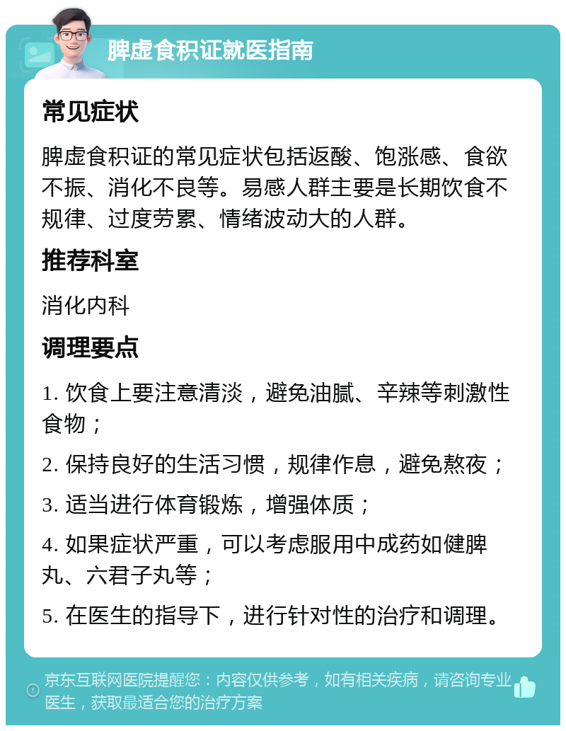 脾虚食积证就医指南 常见症状 脾虚食积证的常见症状包括返酸、饱涨感、食欲不振、消化不良等。易感人群主要是长期饮食不规律、过度劳累、情绪波动大的人群。 推荐科室 消化内科 调理要点 1. 饮食上要注意清淡，避免油腻、辛辣等刺激性食物； 2. 保持良好的生活习惯，规律作息，避免熬夜； 3. 适当进行体育锻炼，增强体质； 4. 如果症状严重，可以考虑服用中成药如健脾丸、六君子丸等； 5. 在医生的指导下，进行针对性的治疗和调理。