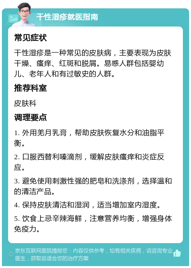 干性湿疹就医指南 常见症状 干性湿疹是一种常见的皮肤病，主要表现为皮肤干燥、瘙痒、红斑和脱屑。易感人群包括婴幼儿、老年人和有过敏史的人群。 推荐科室 皮肤科 调理要点 1. 外用羌月乳膏，帮助皮肤恢复水分和油脂平衡。 2. 口服西替利嗪滴剂，缓解皮肤瘙痒和炎症反应。 3. 避免使用刺激性强的肥皂和洗涤剂，选择温和的清洁产品。 4. 保持皮肤清洁和湿润，适当增加室内湿度。 5. 饮食上忌辛辣海鲜，注意营养均衡，增强身体免疫力。