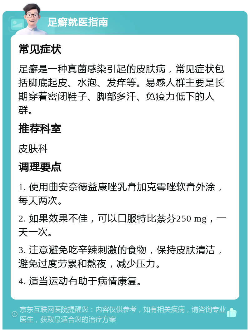 足癣就医指南 常见症状 足癣是一种真菌感染引起的皮肤病，常见症状包括脚底起皮、水泡、发痒等。易感人群主要是长期穿着密闭鞋子、脚部多汗、免疫力低下的人群。 推荐科室 皮肤科 调理要点 1. 使用曲安奈德益康唑乳膏加克霉唑软膏外涂，每天两次。 2. 如果效果不佳，可以口服特比萘芬250 mg，一天一次。 3. 注意避免吃辛辣刺激的食物，保持皮肤清洁，避免过度劳累和熬夜，减少压力。 4. 适当运动有助于病情康复。