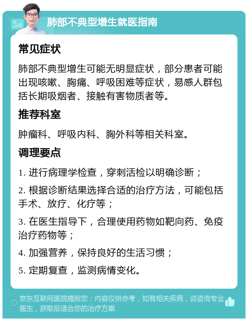 肺部不典型增生就医指南 常见症状 肺部不典型增生可能无明显症状，部分患者可能出现咳嗽、胸痛、呼吸困难等症状，易感人群包括长期吸烟者、接触有害物质者等。 推荐科室 肿瘤科、呼吸内科、胸外科等相关科室。 调理要点 1. 进行病理学检查，穿刺活检以明确诊断； 2. 根据诊断结果选择合适的治疗方法，可能包括手术、放疗、化疗等； 3. 在医生指导下，合理使用药物如靶向药、免疫治疗药物等； 4. 加强营养，保持良好的生活习惯； 5. 定期复查，监测病情变化。