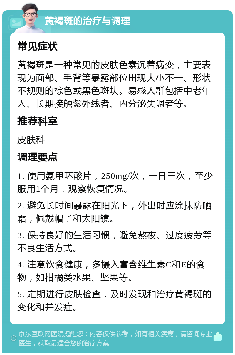 黄褐斑的治疗与调理 常见症状 黄褐斑是一种常见的皮肤色素沉着病变，主要表现为面部、手背等暴露部位出现大小不一、形状不规则的棕色或黑色斑块。易感人群包括中老年人、长期接触紫外线者、内分泌失调者等。 推荐科室 皮肤科 调理要点 1. 使用氨甲环酸片，250mg/次，一日三次，至少服用1个月，观察恢复情况。 2. 避免长时间暴露在阳光下，外出时应涂抹防晒霜，佩戴帽子和太阳镜。 3. 保持良好的生活习惯，避免熬夜、过度疲劳等不良生活方式。 4. 注意饮食健康，多摄入富含维生素C和E的食物，如柑橘类水果、坚果等。 5. 定期进行皮肤检查，及时发现和治疗黄褐斑的变化和并发症。