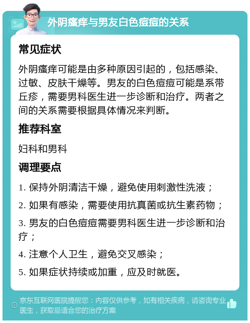 外阴瘙痒与男友白色痘痘的关系 常见症状 外阴瘙痒可能是由多种原因引起的，包括感染、过敏、皮肤干燥等。男友的白色痘痘可能是系带丘疹，需要男科医生进一步诊断和治疗。两者之间的关系需要根据具体情况来判断。 推荐科室 妇科和男科 调理要点 1. 保持外阴清洁干燥，避免使用刺激性洗液； 2. 如果有感染，需要使用抗真菌或抗生素药物； 3. 男友的白色痘痘需要男科医生进一步诊断和治疗； 4. 注意个人卫生，避免交叉感染； 5. 如果症状持续或加重，应及时就医。