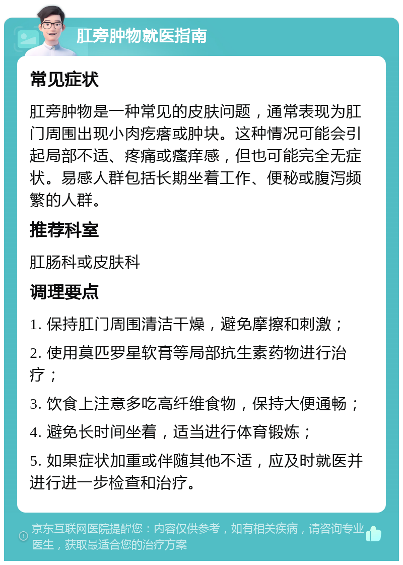 肛旁肿物就医指南 常见症状 肛旁肿物是一种常见的皮肤问题，通常表现为肛门周围出现小肉疙瘩或肿块。这种情况可能会引起局部不适、疼痛或瘙痒感，但也可能完全无症状。易感人群包括长期坐着工作、便秘或腹泻频繁的人群。 推荐科室 肛肠科或皮肤科 调理要点 1. 保持肛门周围清洁干燥，避免摩擦和刺激； 2. 使用莫匹罗星软膏等局部抗生素药物进行治疗； 3. 饮食上注意多吃高纤维食物，保持大便通畅； 4. 避免长时间坐着，适当进行体育锻炼； 5. 如果症状加重或伴随其他不适，应及时就医并进行进一步检查和治疗。