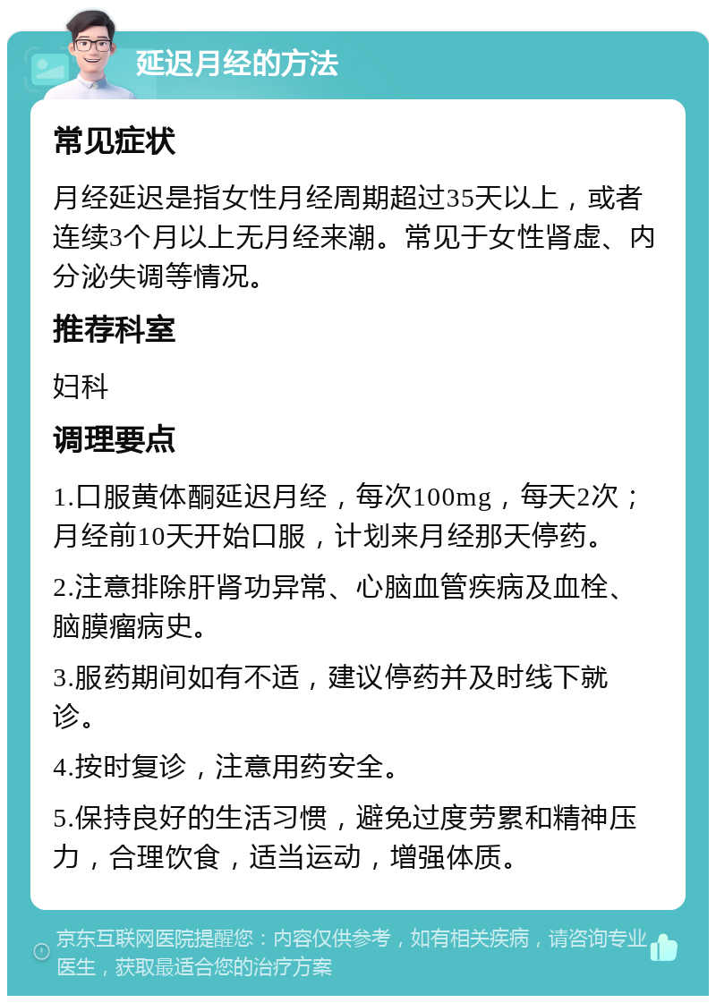 延迟月经的方法 常见症状 月经延迟是指女性月经周期超过35天以上，或者连续3个月以上无月经来潮。常见于女性肾虚、内分泌失调等情况。 推荐科室 妇科 调理要点 1.口服黄体酮延迟月经，每次100mg，每天2次；月经前10天开始口服，计划来月经那天停药。 2.注意排除肝肾功异常、心脑血管疾病及血栓、脑膜瘤病史。 3.服药期间如有不适，建议停药并及时线下就诊。 4.按时复诊，注意用药安全。 5.保持良好的生活习惯，避免过度劳累和精神压力，合理饮食，适当运动，增强体质。