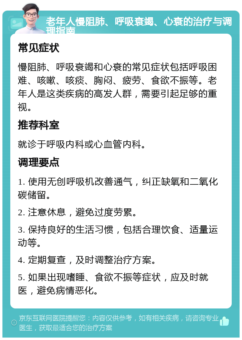 老年人慢阻肺、呼吸衰竭、心衰的治疗与调理指南 常见症状 慢阻肺、呼吸衰竭和心衰的常见症状包括呼吸困难、咳嗽、咳痰、胸闷、疲劳、食欲不振等。老年人是这类疾病的高发人群，需要引起足够的重视。 推荐科室 就诊于呼吸内科或心血管内科。 调理要点 1. 使用无创呼吸机改善通气，纠正缺氧和二氧化碳储留。 2. 注意休息，避免过度劳累。 3. 保持良好的生活习惯，包括合理饮食、适量运动等。 4. 定期复查，及时调整治疗方案。 5. 如果出现嗜睡、食欲不振等症状，应及时就医，避免病情恶化。