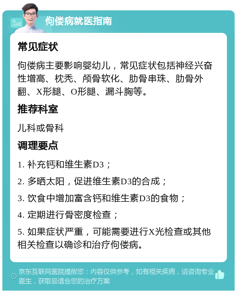 佝偻病就医指南 常见症状 佝偻病主要影响婴幼儿，常见症状包括神经兴奋性增高、枕秃、颅骨软化、肋骨串珠、肋骨外翻、X形腿、O形腿、漏斗胸等。 推荐科室 儿科或骨科 调理要点 1. 补充钙和维生素D3； 2. 多晒太阳，促进维生素D3的合成； 3. 饮食中增加富含钙和维生素D3的食物； 4. 定期进行骨密度检查； 5. 如果症状严重，可能需要进行X光检查或其他相关检查以确诊和治疗佝偻病。