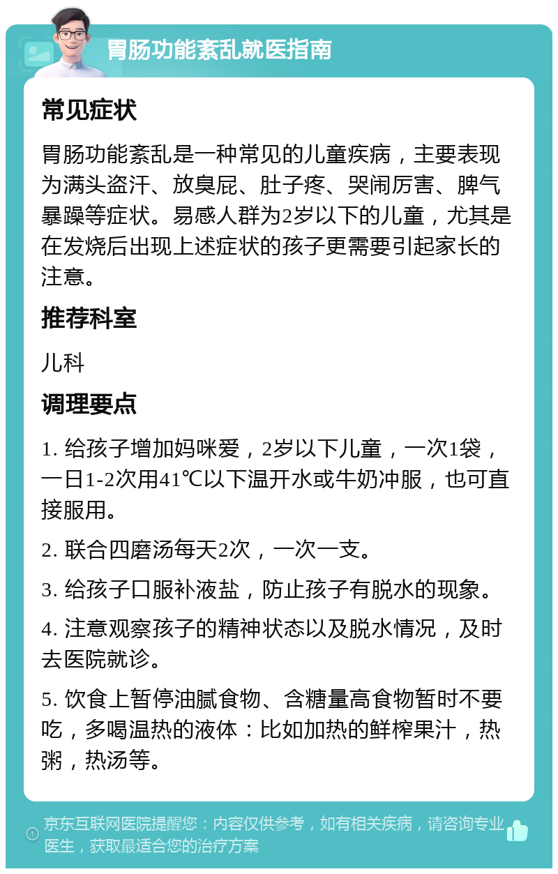 胃肠功能紊乱就医指南 常见症状 胃肠功能紊乱是一种常见的儿童疾病，主要表现为满头盗汗、放臭屁、肚子疼、哭闹厉害、脾气暴躁等症状。易感人群为2岁以下的儿童，尤其是在发烧后出现上述症状的孩子更需要引起家长的注意。 推荐科室 儿科 调理要点 1. 给孩子增加妈咪爱，2岁以下儿童，一次1袋，一日1-2次用41℃以下温开水或牛奶冲服，也可直接服用。 2. 联合四磨汤每天2次，一次一支。 3. 给孩子口服补液盐，防止孩子有脱水的现象。 4. 注意观察孩子的精神状态以及脱水情况，及时去医院就诊。 5. 饮食上暂停油腻食物、含糖量高食物暂时不要吃，多喝温热的液体：比如加热的鲜榨果汁，热粥，热汤等。