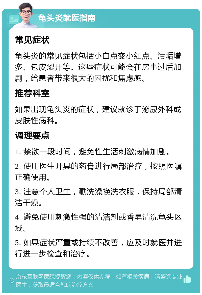 龟头炎就医指南 常见症状 龟头炎的常见症状包括小白点变小红点、污垢增多、包皮裂开等。这些症状可能会在房事过后加剧，给患者带来很大的困扰和焦虑感。 推荐科室 如果出现龟头炎的症状，建议就诊于泌尿外科或皮肤性病科。 调理要点 1. 禁欲一段时间，避免性生活刺激病情加剧。 2. 使用医生开具的药膏进行局部治疗，按照医嘱正确使用。 3. 注意个人卫生，勤洗澡换洗衣服，保持局部清洁干燥。 4. 避免使用刺激性强的清洁剂或香皂清洗龟头区域。 5. 如果症状严重或持续不改善，应及时就医并进行进一步检查和治疗。