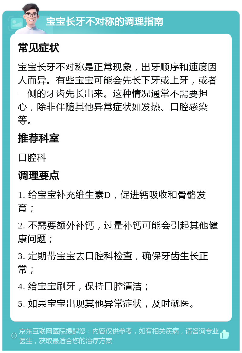 宝宝长牙不对称的调理指南 常见症状 宝宝长牙不对称是正常现象，出牙顺序和速度因人而异。有些宝宝可能会先长下牙或上牙，或者一侧的牙齿先长出来。这种情况通常不需要担心，除非伴随其他异常症状如发热、口腔感染等。 推荐科室 口腔科 调理要点 1. 给宝宝补充维生素D，促进钙吸收和骨骼发育； 2. 不需要额外补钙，过量补钙可能会引起其他健康问题； 3. 定期带宝宝去口腔科检查，确保牙齿生长正常； 4. 给宝宝刷牙，保持口腔清洁； 5. 如果宝宝出现其他异常症状，及时就医。