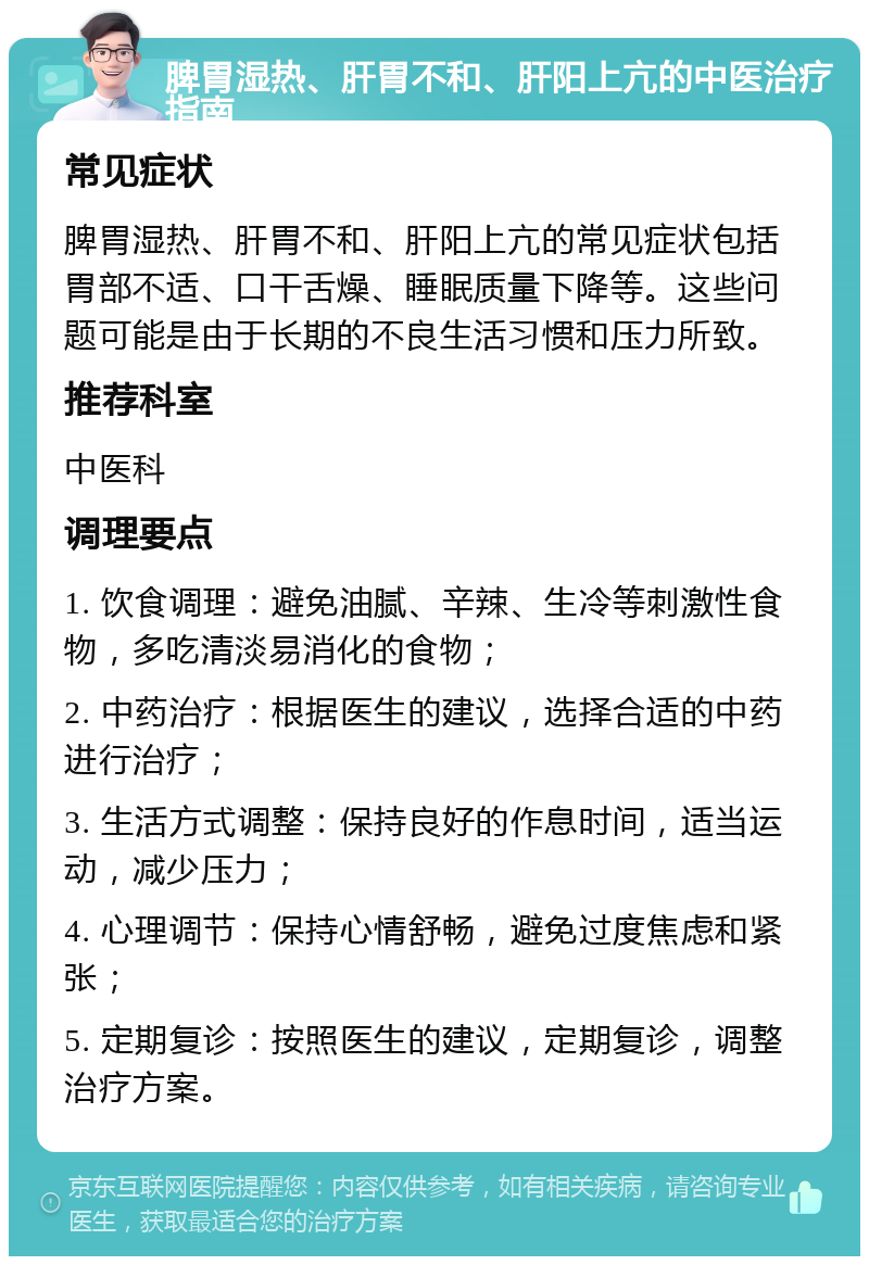 脾胃湿热、肝胃不和、肝阳上亢的中医治疗指南 常见症状 脾胃湿热、肝胃不和、肝阳上亢的常见症状包括胃部不适、口干舌燥、睡眠质量下降等。这些问题可能是由于长期的不良生活习惯和压力所致。 推荐科室 中医科 调理要点 1. 饮食调理：避免油腻、辛辣、生冷等刺激性食物，多吃清淡易消化的食物； 2. 中药治疗：根据医生的建议，选择合适的中药进行治疗； 3. 生活方式调整：保持良好的作息时间，适当运动，减少压力； 4. 心理调节：保持心情舒畅，避免过度焦虑和紧张； 5. 定期复诊：按照医生的建议，定期复诊，调整治疗方案。