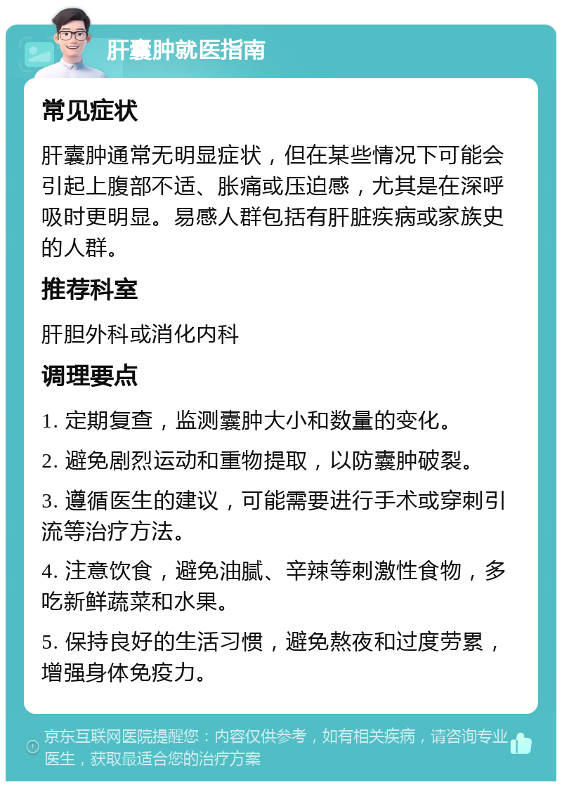 肝囊肿就医指南 常见症状 肝囊肿通常无明显症状，但在某些情况下可能会引起上腹部不适、胀痛或压迫感，尤其是在深呼吸时更明显。易感人群包括有肝脏疾病或家族史的人群。 推荐科室 肝胆外科或消化内科 调理要点 1. 定期复查，监测囊肿大小和数量的变化。 2. 避免剧烈运动和重物提取，以防囊肿破裂。 3. 遵循医生的建议，可能需要进行手术或穿刺引流等治疗方法。 4. 注意饮食，避免油腻、辛辣等刺激性食物，多吃新鲜蔬菜和水果。 5. 保持良好的生活习惯，避免熬夜和过度劳累，增强身体免疫力。