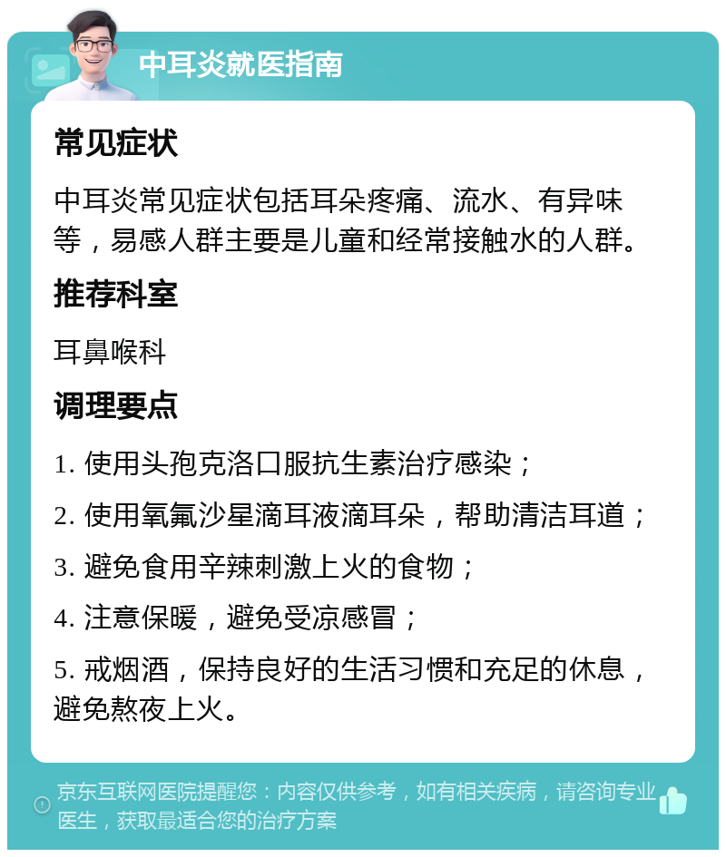 中耳炎就医指南 常见症状 中耳炎常见症状包括耳朵疼痛、流水、有异味等，易感人群主要是儿童和经常接触水的人群。 推荐科室 耳鼻喉科 调理要点 1. 使用头孢克洛口服抗生素治疗感染； 2. 使用氧氟沙星滴耳液滴耳朵，帮助清洁耳道； 3. 避免食用辛辣刺激上火的食物； 4. 注意保暖，避免受凉感冒； 5. 戒烟酒，保持良好的生活习惯和充足的休息，避免熬夜上火。