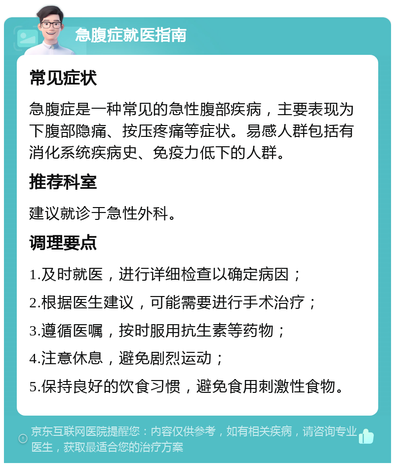 急腹症就医指南 常见症状 急腹症是一种常见的急性腹部疾病，主要表现为下腹部隐痛、按压疼痛等症状。易感人群包括有消化系统疾病史、免疫力低下的人群。 推荐科室 建议就诊于急性外科。 调理要点 1.及时就医，进行详细检查以确定病因； 2.根据医生建议，可能需要进行手术治疗； 3.遵循医嘱，按时服用抗生素等药物； 4.注意休息，避免剧烈运动； 5.保持良好的饮食习惯，避免食用刺激性食物。