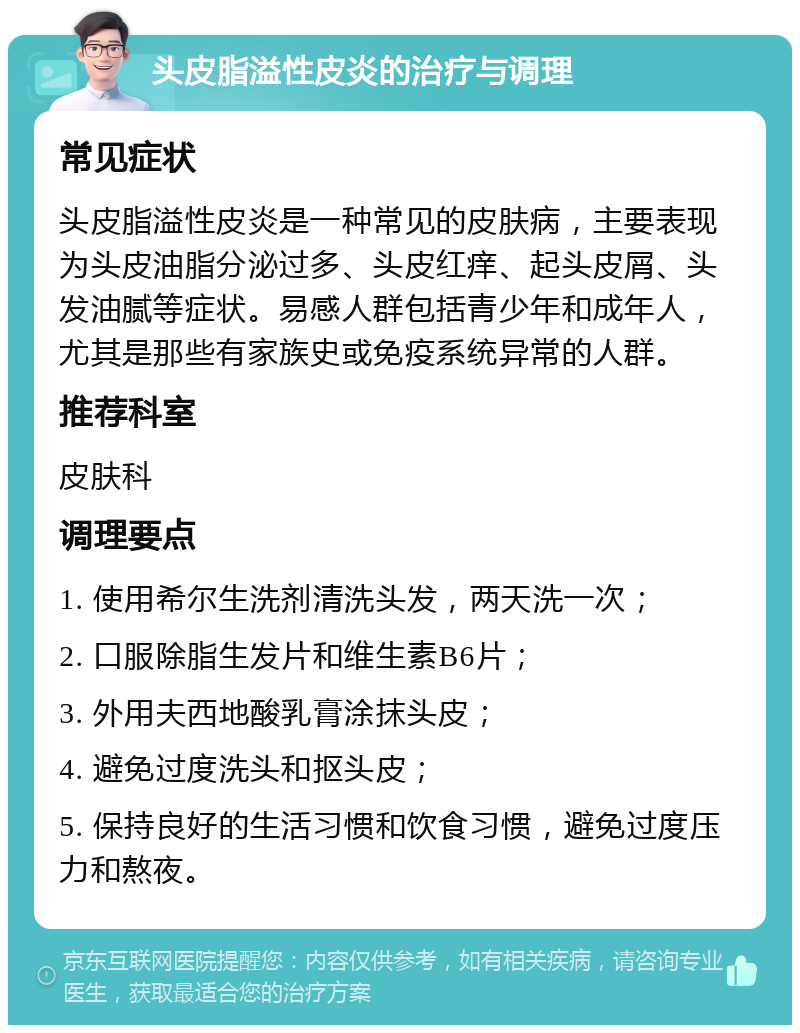 头皮脂溢性皮炎的治疗与调理 常见症状 头皮脂溢性皮炎是一种常见的皮肤病，主要表现为头皮油脂分泌过多、头皮红痒、起头皮屑、头发油腻等症状。易感人群包括青少年和成年人，尤其是那些有家族史或免疫系统异常的人群。 推荐科室 皮肤科 调理要点 1. 使用希尔生洗剂清洗头发，两天洗一次； 2. 口服除脂生发片和维生素B6片； 3. 外用夫西地酸乳膏涂抹头皮； 4. 避免过度洗头和抠头皮； 5. 保持良好的生活习惯和饮食习惯，避免过度压力和熬夜。