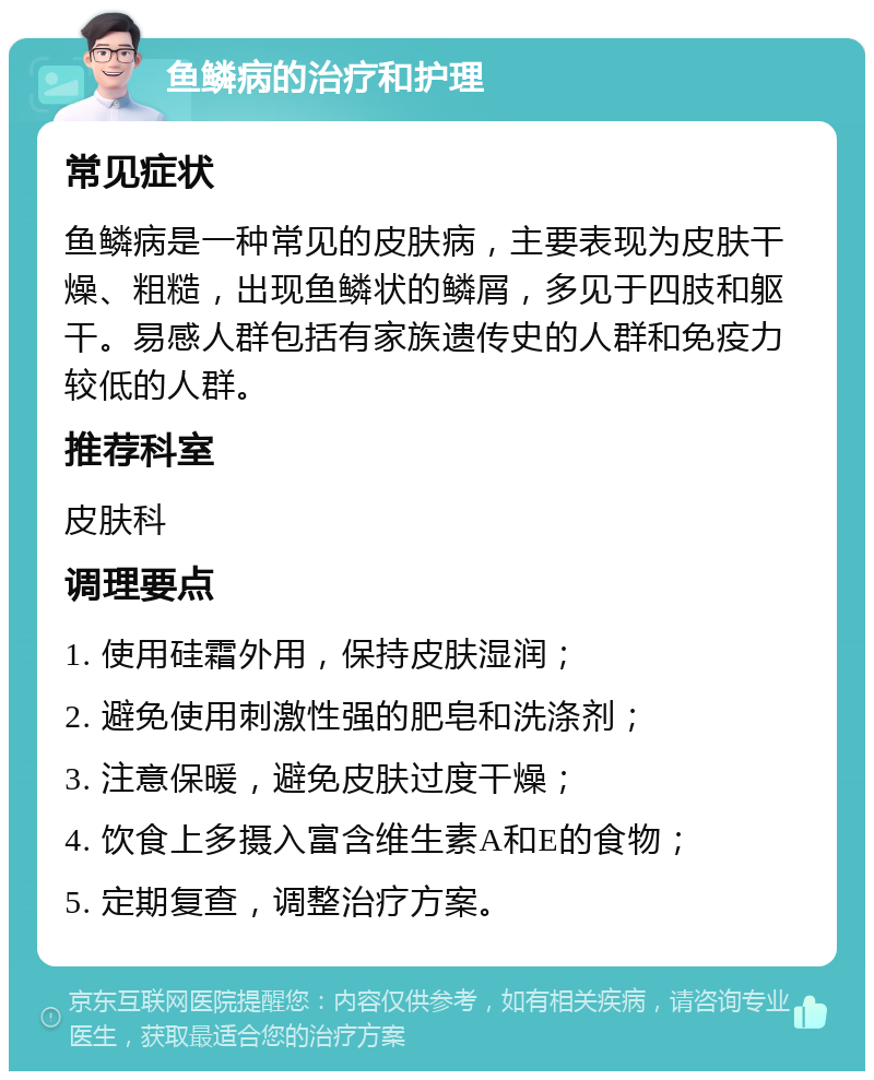 鱼鳞病的治疗和护理 常见症状 鱼鳞病是一种常见的皮肤病，主要表现为皮肤干燥、粗糙，出现鱼鳞状的鳞屑，多见于四肢和躯干。易感人群包括有家族遗传史的人群和免疫力较低的人群。 推荐科室 皮肤科 调理要点 1. 使用硅霜外用，保持皮肤湿润； 2. 避免使用刺激性强的肥皂和洗涤剂； 3. 注意保暖，避免皮肤过度干燥； 4. 饮食上多摄入富含维生素A和E的食物； 5. 定期复查，调整治疗方案。