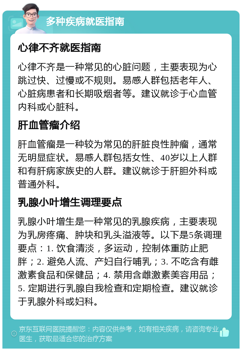 多种疾病就医指南 心律不齐就医指南 心律不齐是一种常见的心脏问题，主要表现为心跳过快、过慢或不规则。易感人群包括老年人、心脏病患者和长期吸烟者等。建议就诊于心血管内科或心脏科。 肝血管瘤介绍 肝血管瘤是一种较为常见的肝脏良性肿瘤，通常无明显症状。易感人群包括女性、40岁以上人群和有肝病家族史的人群。建议就诊于肝胆外科或普通外科。 乳腺小叶增生调理要点 乳腺小叶增生是一种常见的乳腺疾病，主要表现为乳房疼痛、肿块和乳头溢液等。以下是5条调理要点：1. 饮食清淡，多运动，控制体重防止肥胖；2. 避免人流、产妇自行哺乳；3. 不吃含有雌激素食品和保健品；4. 禁用含雌激素美容用品；5. 定期进行乳腺自我检查和定期检查。建议就诊于乳腺外科或妇科。