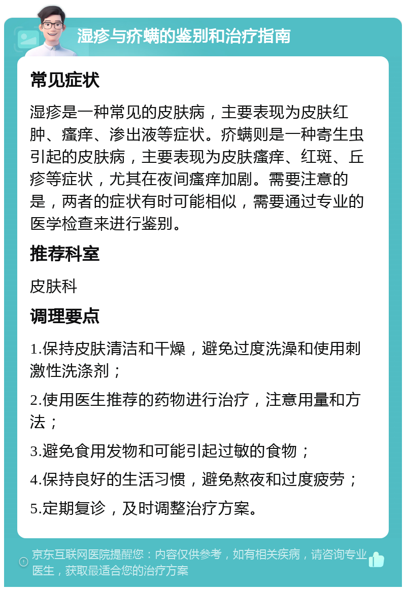 湿疹与疥螨的鉴别和治疗指南 常见症状 湿疹是一种常见的皮肤病，主要表现为皮肤红肿、瘙痒、渗出液等症状。疥螨则是一种寄生虫引起的皮肤病，主要表现为皮肤瘙痒、红斑、丘疹等症状，尤其在夜间瘙痒加剧。需要注意的是，两者的症状有时可能相似，需要通过专业的医学检查来进行鉴别。 推荐科室 皮肤科 调理要点 1.保持皮肤清洁和干燥，避免过度洗澡和使用刺激性洗涤剂； 2.使用医生推荐的药物进行治疗，注意用量和方法； 3.避免食用发物和可能引起过敏的食物； 4.保持良好的生活习惯，避免熬夜和过度疲劳； 5.定期复诊，及时调整治疗方案。