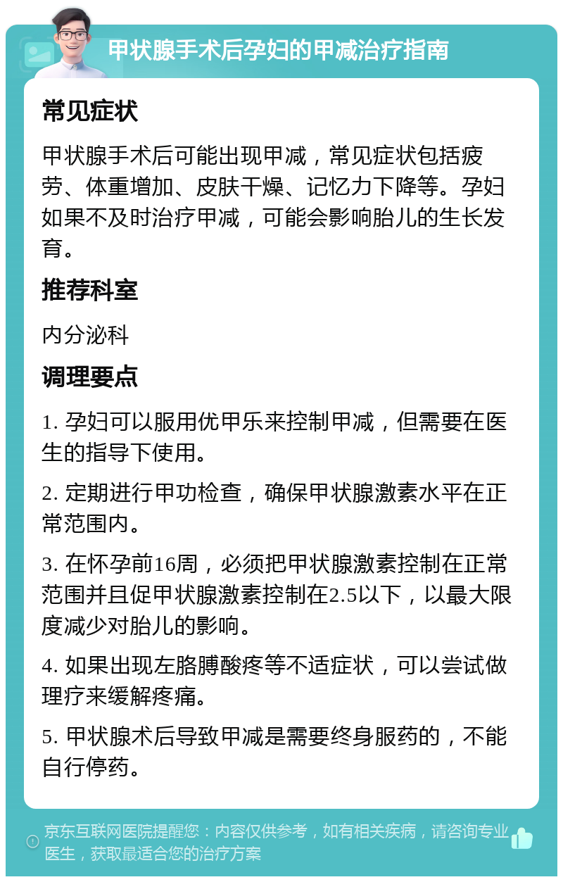 甲状腺手术后孕妇的甲减治疗指南 常见症状 甲状腺手术后可能出现甲减，常见症状包括疲劳、体重增加、皮肤干燥、记忆力下降等。孕妇如果不及时治疗甲减，可能会影响胎儿的生长发育。 推荐科室 内分泌科 调理要点 1. 孕妇可以服用优甲乐来控制甲减，但需要在医生的指导下使用。 2. 定期进行甲功检查，确保甲状腺激素水平在正常范围内。 3. 在怀孕前16周，必须把甲状腺激素控制在正常范围并且促甲状腺激素控制在2.5以下，以最大限度减少对胎儿的影响。 4. 如果出现左胳膊酸疼等不适症状，可以尝试做理疗来缓解疼痛。 5. 甲状腺术后导致甲减是需要终身服药的，不能自行停药。