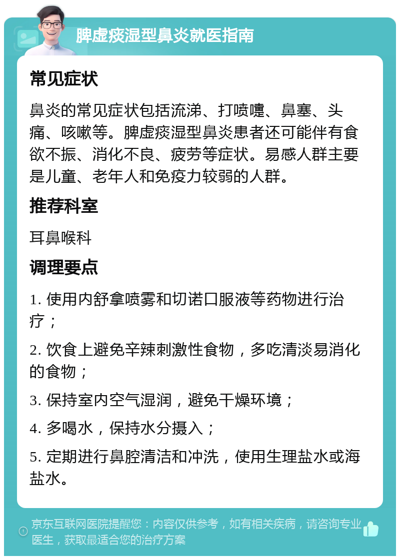 脾虚痰湿型鼻炎就医指南 常见症状 鼻炎的常见症状包括流涕、打喷嚏、鼻塞、头痛、咳嗽等。脾虚痰湿型鼻炎患者还可能伴有食欲不振、消化不良、疲劳等症状。易感人群主要是儿童、老年人和免疫力较弱的人群。 推荐科室 耳鼻喉科 调理要点 1. 使用内舒拿喷雾和切诺口服液等药物进行治疗； 2. 饮食上避免辛辣刺激性食物，多吃清淡易消化的食物； 3. 保持室内空气湿润，避免干燥环境； 4. 多喝水，保持水分摄入； 5. 定期进行鼻腔清洁和冲洗，使用生理盐水或海盐水。