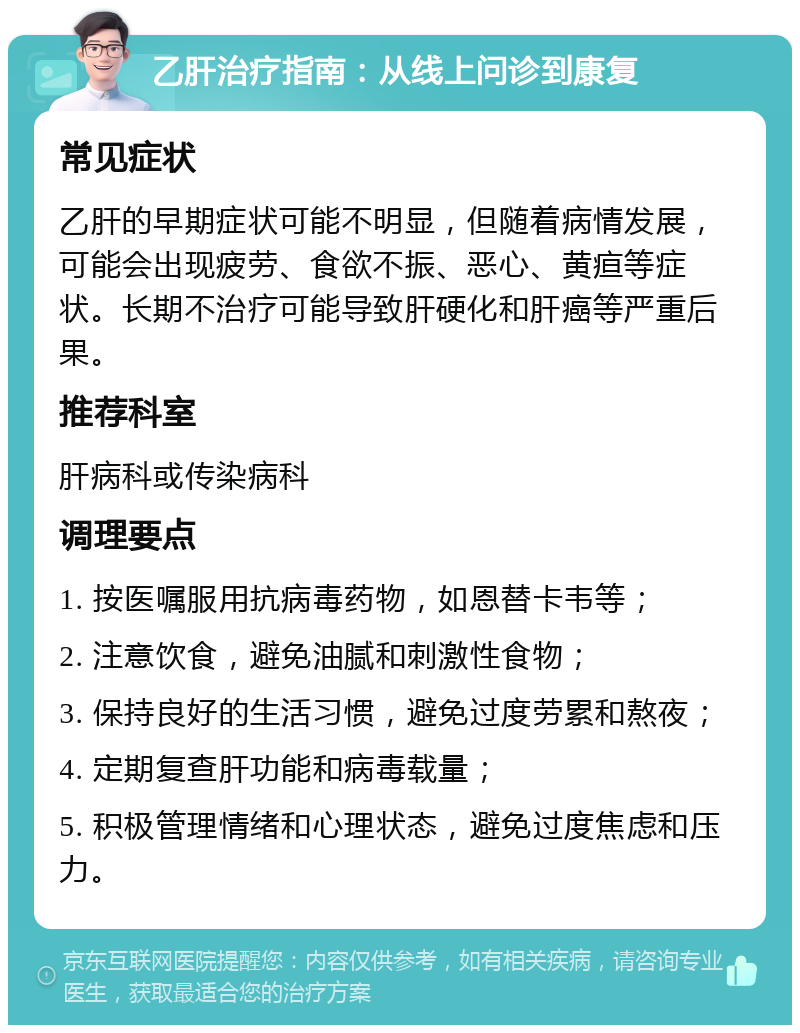 乙肝治疗指南：从线上问诊到康复 常见症状 乙肝的早期症状可能不明显，但随着病情发展，可能会出现疲劳、食欲不振、恶心、黄疸等症状。长期不治疗可能导致肝硬化和肝癌等严重后果。 推荐科室 肝病科或传染病科 调理要点 1. 按医嘱服用抗病毒药物，如恩替卡韦等； 2. 注意饮食，避免油腻和刺激性食物； 3. 保持良好的生活习惯，避免过度劳累和熬夜； 4. 定期复查肝功能和病毒载量； 5. 积极管理情绪和心理状态，避免过度焦虑和压力。