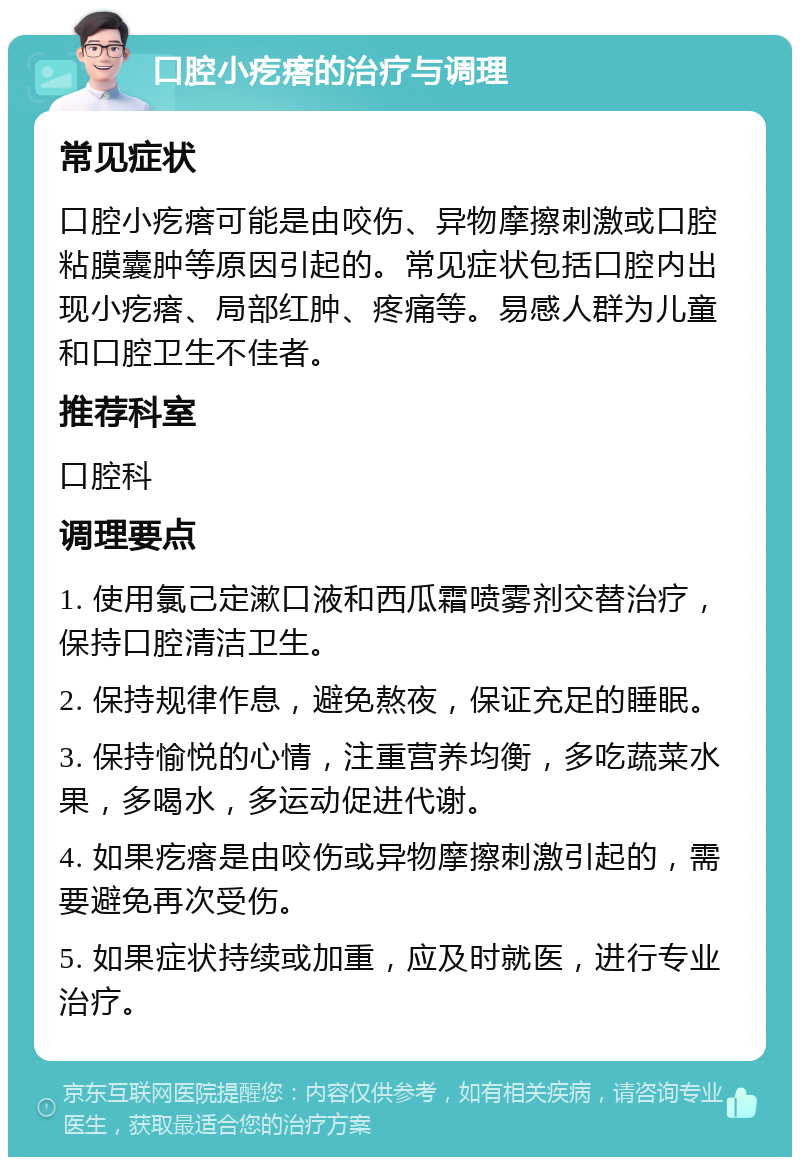 口腔小疙瘩的治疗与调理 常见症状 口腔小疙瘩可能是由咬伤、异物摩擦刺激或口腔粘膜囊肿等原因引起的。常见症状包括口腔内出现小疙瘩、局部红肿、疼痛等。易感人群为儿童和口腔卫生不佳者。 推荐科室 口腔科 调理要点 1. 使用氯己定漱口液和西瓜霜喷雾剂交替治疗，保持口腔清洁卫生。 2. 保持规律作息，避免熬夜，保证充足的睡眠。 3. 保持愉悦的心情，注重营养均衡，多吃蔬菜水果，多喝水，多运动促进代谢。 4. 如果疙瘩是由咬伤或异物摩擦刺激引起的，需要避免再次受伤。 5. 如果症状持续或加重，应及时就医，进行专业治疗。