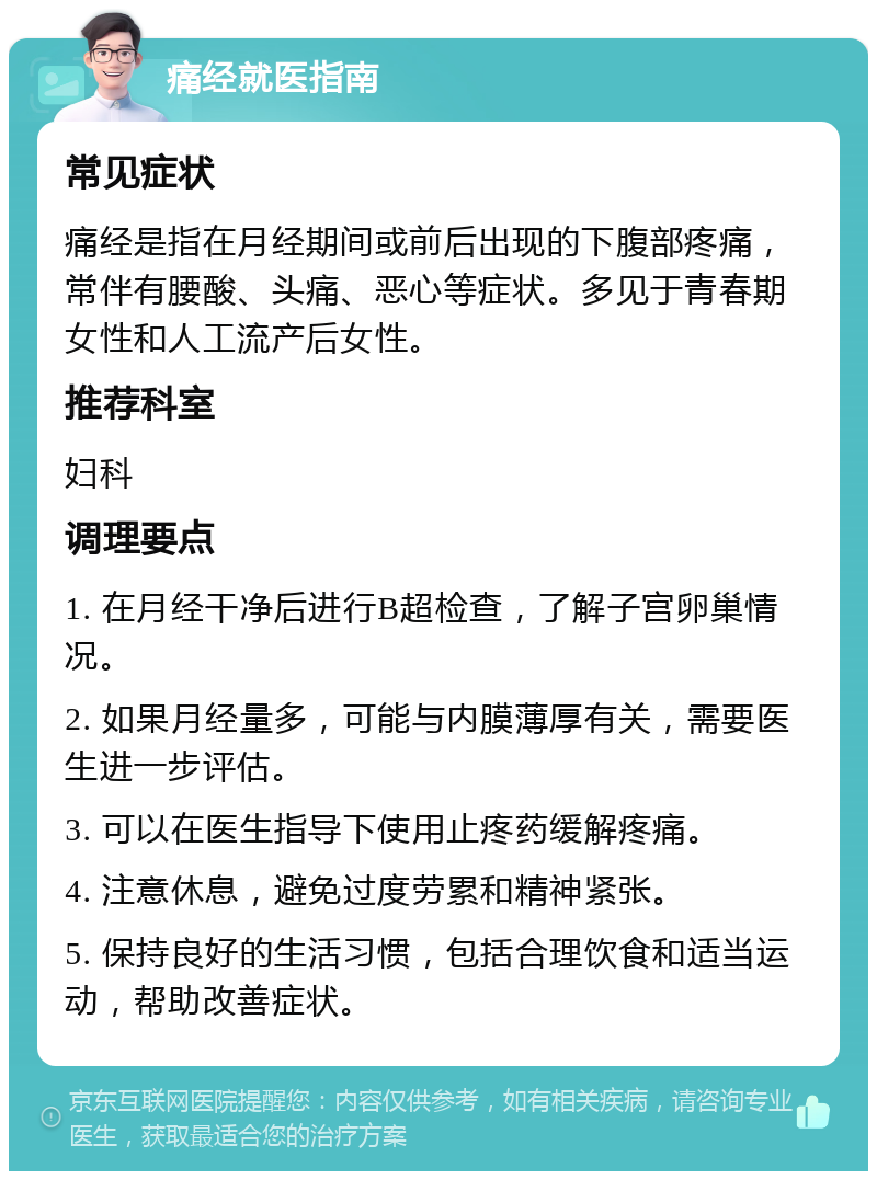 痛经就医指南 常见症状 痛经是指在月经期间或前后出现的下腹部疼痛，常伴有腰酸、头痛、恶心等症状。多见于青春期女性和人工流产后女性。 推荐科室 妇科 调理要点 1. 在月经干净后进行B超检查，了解子宫卵巢情况。 2. 如果月经量多，可能与内膜薄厚有关，需要医生进一步评估。 3. 可以在医生指导下使用止疼药缓解疼痛。 4. 注意休息，避免过度劳累和精神紧张。 5. 保持良好的生活习惯，包括合理饮食和适当运动，帮助改善症状。