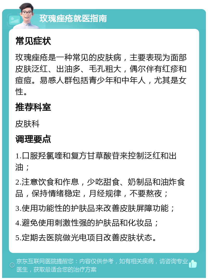 玫瑰痤疮就医指南 常见症状 玫瑰痤疮是一种常见的皮肤病，主要表现为面部皮肤泛红、出油多、毛孔粗大，偶尔伴有红疹和痘痘。易感人群包括青少年和中年人，尤其是女性。 推荐科室 皮肤科 调理要点 1.口服羟氯喹和复方甘草酸苷来控制泛红和出油； 2.注意饮食和作息，少吃甜食、奶制品和油炸食品，保持情绪稳定，月经规律，不要熬夜； 3.使用功能性的护肤品来改善皮肤屏障功能； 4.避免使用刺激性强的护肤品和化妆品； 5.定期去医院做光电项目改善皮肤状态。