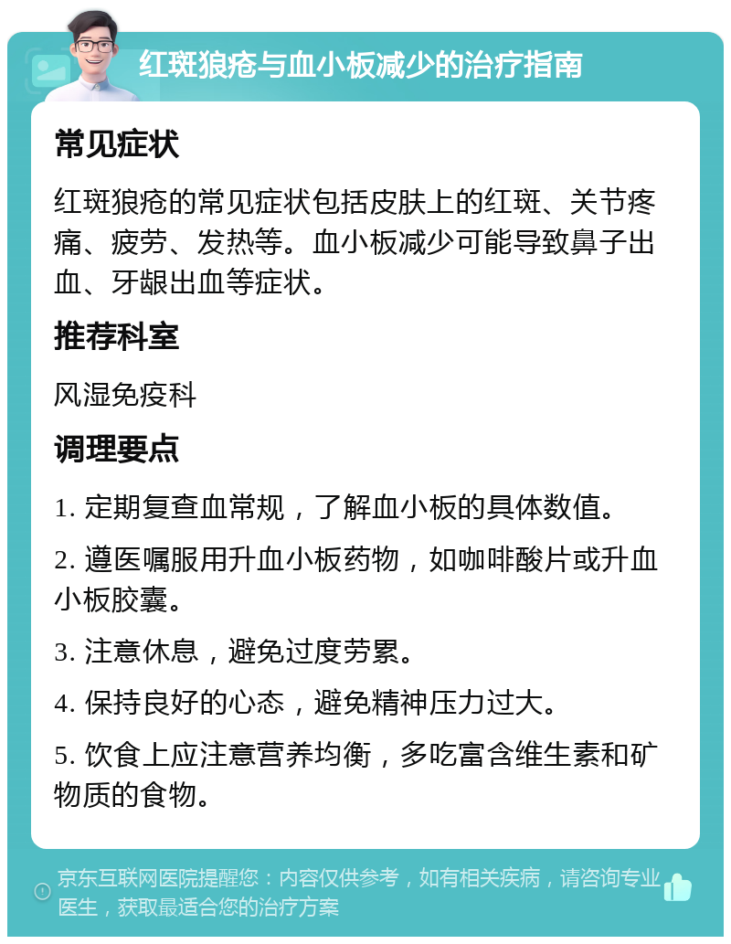 红斑狼疮与血小板减少的治疗指南 常见症状 红斑狼疮的常见症状包括皮肤上的红斑、关节疼痛、疲劳、发热等。血小板减少可能导致鼻子出血、牙龈出血等症状。 推荐科室 风湿免疫科 调理要点 1. 定期复查血常规，了解血小板的具体数值。 2. 遵医嘱服用升血小板药物，如咖啡酸片或升血小板胶囊。 3. 注意休息，避免过度劳累。 4. 保持良好的心态，避免精神压力过大。 5. 饮食上应注意营养均衡，多吃富含维生素和矿物质的食物。