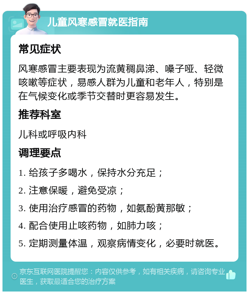 儿童风寒感冒就医指南 常见症状 风寒感冒主要表现为流黄稠鼻涕、嗓子哑、轻微咳嗽等症状，易感人群为儿童和老年人，特别是在气候变化或季节交替时更容易发生。 推荐科室 儿科或呼吸内科 调理要点 1. 给孩子多喝水，保持水分充足； 2. 注意保暖，避免受凉； 3. 使用治疗感冒的药物，如氨酚黄那敏； 4. 配合使用止咳药物，如肺力咳； 5. 定期测量体温，观察病情变化，必要时就医。