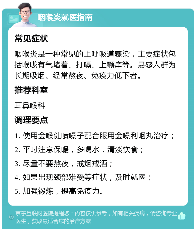 咽喉炎就医指南 常见症状 咽喉炎是一种常见的上呼吸道感染，主要症状包括喉咙有气堵着、打嗝、上颚痒等。易感人群为长期吸烟、经常熬夜、免疫力低下者。 推荐科室 耳鼻喉科 调理要点 1. 使用金喉健喷嗓子配合服用金嗓利咽丸治疗； 2. 平时注意保暖，多喝水，清淡饮食； 3. 尽量不要熬夜，戒烟戒酒； 4. 如果出现颈部难受等症状，及时就医； 5. 加强锻炼，提高免疫力。