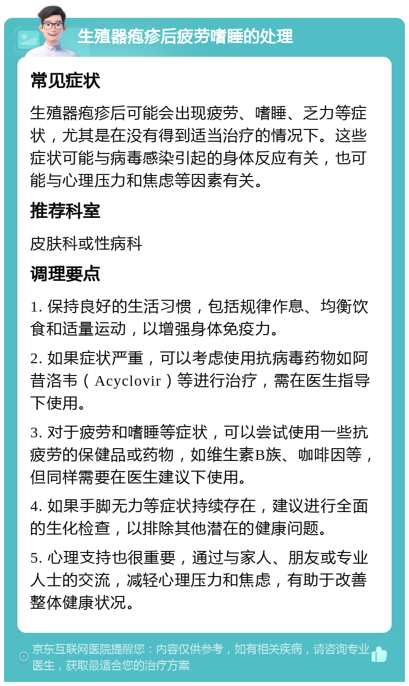 生殖器疱疹后疲劳嗜睡的处理 常见症状 生殖器疱疹后可能会出现疲劳、嗜睡、乏力等症状，尤其是在没有得到适当治疗的情况下。这些症状可能与病毒感染引起的身体反应有关，也可能与心理压力和焦虑等因素有关。 推荐科室 皮肤科或性病科 调理要点 1. 保持良好的生活习惯，包括规律作息、均衡饮食和适量运动，以增强身体免疫力。 2. 如果症状严重，可以考虑使用抗病毒药物如阿昔洛韦（Acyclovir）等进行治疗，需在医生指导下使用。 3. 对于疲劳和嗜睡等症状，可以尝试使用一些抗疲劳的保健品或药物，如维生素B族、咖啡因等，但同样需要在医生建议下使用。 4. 如果手脚无力等症状持续存在，建议进行全面的生化检查，以排除其他潜在的健康问题。 5. 心理支持也很重要，通过与家人、朋友或专业人士的交流，减轻心理压力和焦虑，有助于改善整体健康状况。