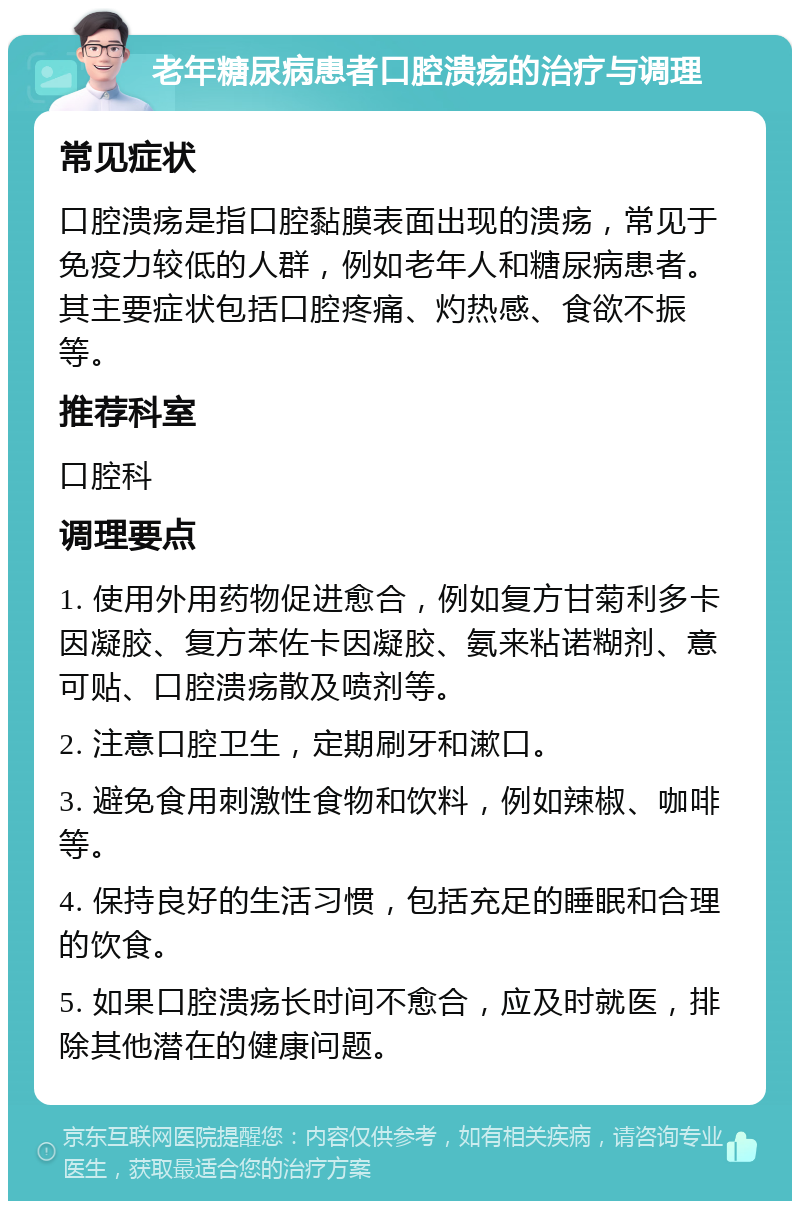 老年糖尿病患者口腔溃疡的治疗与调理 常见症状 口腔溃疡是指口腔黏膜表面出现的溃疡，常见于免疫力较低的人群，例如老年人和糖尿病患者。其主要症状包括口腔疼痛、灼热感、食欲不振等。 推荐科室 口腔科 调理要点 1. 使用外用药物促进愈合，例如复方甘菊利多卡因凝胶、复方苯佐卡因凝胶、氨来粘诺糊剂、意可贴、口腔溃疡散及喷剂等。 2. 注意口腔卫生，定期刷牙和漱口。 3. 避免食用刺激性食物和饮料，例如辣椒、咖啡等。 4. 保持良好的生活习惯，包括充足的睡眠和合理的饮食。 5. 如果口腔溃疡长时间不愈合，应及时就医，排除其他潜在的健康问题。