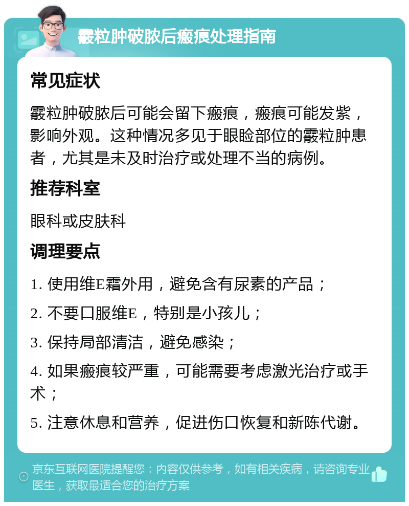 霰粒肿破脓后瘢痕处理指南 常见症状 霰粒肿破脓后可能会留下瘢痕，瘢痕可能发紫，影响外观。这种情况多见于眼睑部位的霰粒肿患者，尤其是未及时治疗或处理不当的病例。 推荐科室 眼科或皮肤科 调理要点 1. 使用维E霜外用，避免含有尿素的产品； 2. 不要口服维E，特别是小孩儿； 3. 保持局部清洁，避免感染； 4. 如果瘢痕较严重，可能需要考虑激光治疗或手术； 5. 注意休息和营养，促进伤口恢复和新陈代谢。