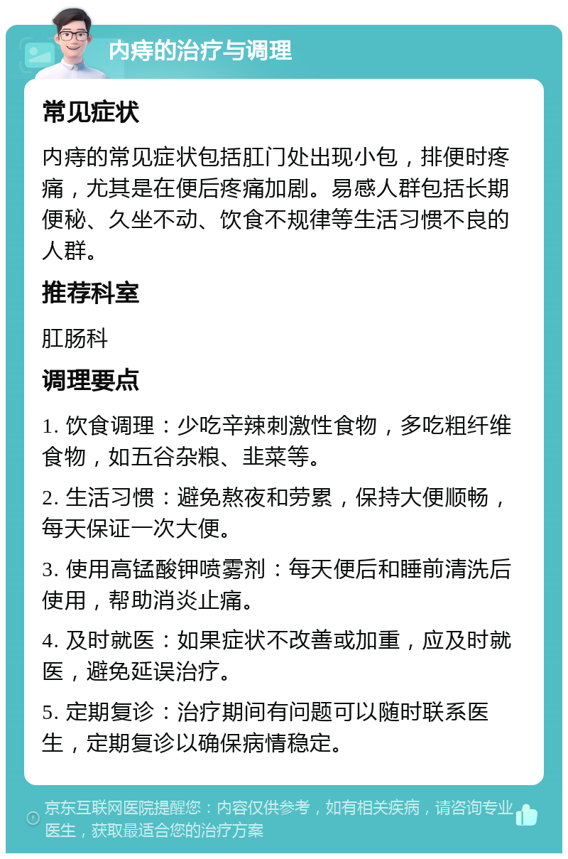 内痔的治疗与调理 常见症状 内痔的常见症状包括肛门处出现小包，排便时疼痛，尤其是在便后疼痛加剧。易感人群包括长期便秘、久坐不动、饮食不规律等生活习惯不良的人群。 推荐科室 肛肠科 调理要点 1. 饮食调理：少吃辛辣刺激性食物，多吃粗纤维食物，如五谷杂粮、韭菜等。 2. 生活习惯：避免熬夜和劳累，保持大便顺畅，每天保证一次大便。 3. 使用高锰酸钾喷雾剂：每天便后和睡前清洗后使用，帮助消炎止痛。 4. 及时就医：如果症状不改善或加重，应及时就医，避免延误治疗。 5. 定期复诊：治疗期间有问题可以随时联系医生，定期复诊以确保病情稳定。