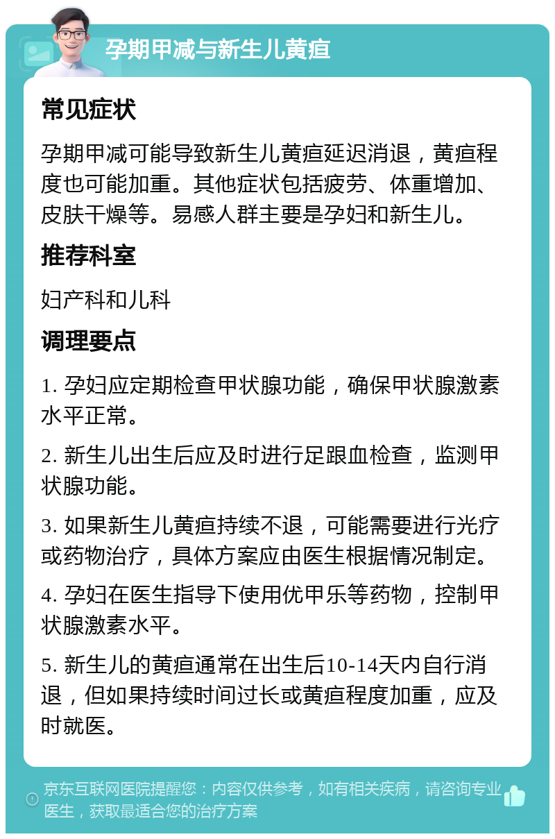 孕期甲减与新生儿黄疸 常见症状 孕期甲减可能导致新生儿黄疸延迟消退，黄疸程度也可能加重。其他症状包括疲劳、体重增加、皮肤干燥等。易感人群主要是孕妇和新生儿。 推荐科室 妇产科和儿科 调理要点 1. 孕妇应定期检查甲状腺功能，确保甲状腺激素水平正常。 2. 新生儿出生后应及时进行足跟血检查，监测甲状腺功能。 3. 如果新生儿黄疸持续不退，可能需要进行光疗或药物治疗，具体方案应由医生根据情况制定。 4. 孕妇在医生指导下使用优甲乐等药物，控制甲状腺激素水平。 5. 新生儿的黄疸通常在出生后10-14天内自行消退，但如果持续时间过长或黄疸程度加重，应及时就医。