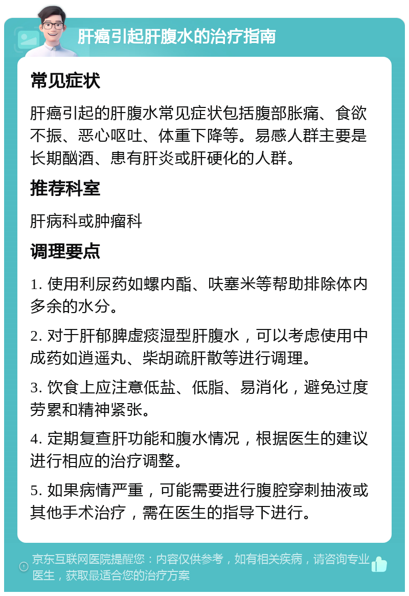 肝癌引起肝腹水的治疗指南 常见症状 肝癌引起的肝腹水常见症状包括腹部胀痛、食欲不振、恶心呕吐、体重下降等。易感人群主要是长期酗酒、患有肝炎或肝硬化的人群。 推荐科室 肝病科或肿瘤科 调理要点 1. 使用利尿药如螺内酯、呋塞米等帮助排除体内多余的水分。 2. 对于肝郁脾虚痰湿型肝腹水，可以考虑使用中成药如逍遥丸、柴胡疏肝散等进行调理。 3. 饮食上应注意低盐、低脂、易消化，避免过度劳累和精神紧张。 4. 定期复查肝功能和腹水情况，根据医生的建议进行相应的治疗调整。 5. 如果病情严重，可能需要进行腹腔穿刺抽液或其他手术治疗，需在医生的指导下进行。