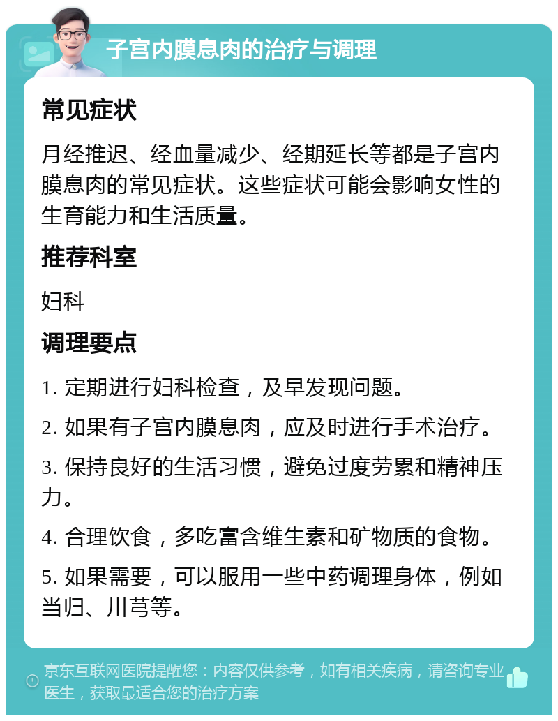 子宫内膜息肉的治疗与调理 常见症状 月经推迟、经血量减少、经期延长等都是子宫内膜息肉的常见症状。这些症状可能会影响女性的生育能力和生活质量。 推荐科室 妇科 调理要点 1. 定期进行妇科检查，及早发现问题。 2. 如果有子宫内膜息肉，应及时进行手术治疗。 3. 保持良好的生活习惯，避免过度劳累和精神压力。 4. 合理饮食，多吃富含维生素和矿物质的食物。 5. 如果需要，可以服用一些中药调理身体，例如当归、川芎等。