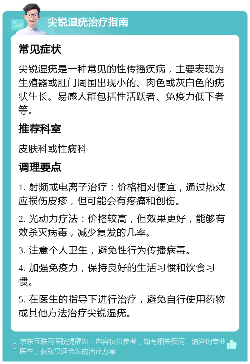 尖锐湿疣治疗指南 常见症状 尖锐湿疣是一种常见的性传播疾病，主要表现为生殖器或肛门周围出现小的、肉色或灰白色的疣状生长。易感人群包括性活跃者、免疫力低下者等。 推荐科室 皮肤科或性病科 调理要点 1. 射频或电离子治疗：价格相对便宜，通过热效应损伤皮疹，但可能会有疼痛和创伤。 2. 光动力疗法：价格较高，但效果更好，能够有效杀灭病毒，减少复发的几率。 3. 注意个人卫生，避免性行为传播病毒。 4. 加强免疫力，保持良好的生活习惯和饮食习惯。 5. 在医生的指导下进行治疗，避免自行使用药物或其他方法治疗尖锐湿疣。