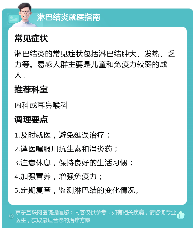 淋巴结炎就医指南 常见症状 淋巴结炎的常见症状包括淋巴结肿大、发热、乏力等。易感人群主要是儿童和免疫力较弱的成人。 推荐科室 内科或耳鼻喉科 调理要点 1.及时就医，避免延误治疗； 2.遵医嘱服用抗生素和消炎药； 3.注意休息，保持良好的生活习惯； 4.加强营养，增强免疫力； 5.定期复查，监测淋巴结的变化情况。