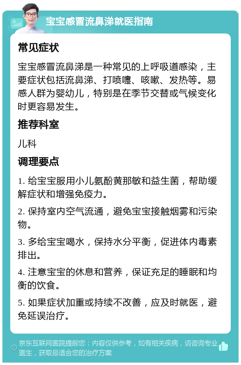 宝宝感冒流鼻涕就医指南 常见症状 宝宝感冒流鼻涕是一种常见的上呼吸道感染，主要症状包括流鼻涕、打喷嚏、咳嗽、发热等。易感人群为婴幼儿，特别是在季节交替或气候变化时更容易发生。 推荐科室 儿科 调理要点 1. 给宝宝服用小儿氨酚黄那敏和益生菌，帮助缓解症状和增强免疫力。 2. 保持室内空气流通，避免宝宝接触烟雾和污染物。 3. 多给宝宝喝水，保持水分平衡，促进体内毒素排出。 4. 注意宝宝的休息和营养，保证充足的睡眠和均衡的饮食。 5. 如果症状加重或持续不改善，应及时就医，避免延误治疗。