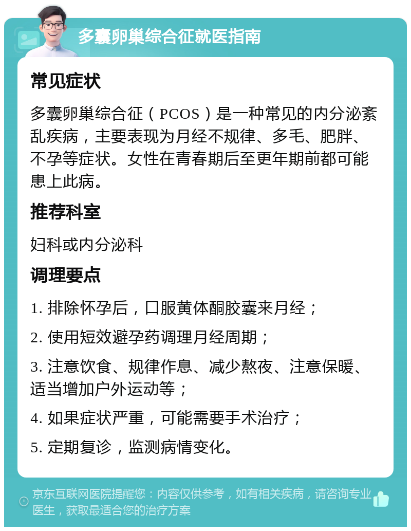 多囊卵巢综合征就医指南 常见症状 多囊卵巢综合征（PCOS）是一种常见的内分泌紊乱疾病，主要表现为月经不规律、多毛、肥胖、不孕等症状。女性在青春期后至更年期前都可能患上此病。 推荐科室 妇科或内分泌科 调理要点 1. 排除怀孕后，口服黄体酮胶囊来月经； 2. 使用短效避孕药调理月经周期； 3. 注意饮食、规律作息、减少熬夜、注意保暖、适当增加户外运动等； 4. 如果症状严重，可能需要手术治疗； 5. 定期复诊，监测病情变化。