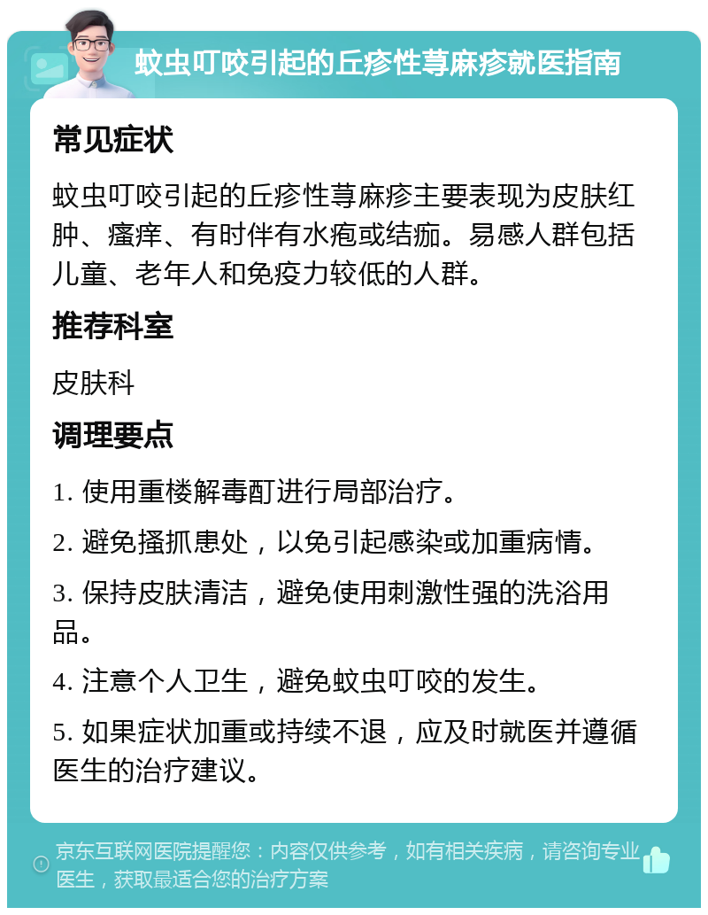 蚊虫叮咬引起的丘疹性荨麻疹就医指南 常见症状 蚊虫叮咬引起的丘疹性荨麻疹主要表现为皮肤红肿、瘙痒、有时伴有水疱或结痂。易感人群包括儿童、老年人和免疫力较低的人群。 推荐科室 皮肤科 调理要点 1. 使用重楼解毒酊进行局部治疗。 2. 避免搔抓患处，以免引起感染或加重病情。 3. 保持皮肤清洁，避免使用刺激性强的洗浴用品。 4. 注意个人卫生，避免蚊虫叮咬的发生。 5. 如果症状加重或持续不退，应及时就医并遵循医生的治疗建议。