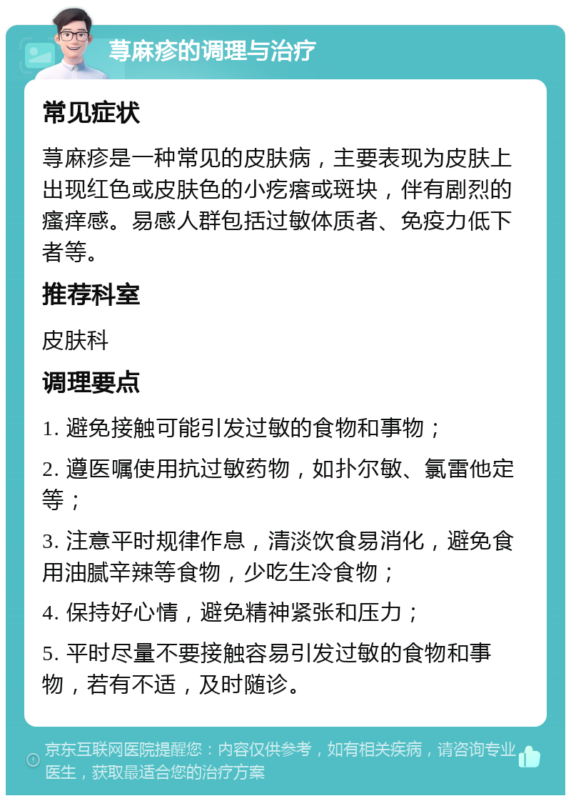 荨麻疹的调理与治疗 常见症状 荨麻疹是一种常见的皮肤病，主要表现为皮肤上出现红色或皮肤色的小疙瘩或斑块，伴有剧烈的瘙痒感。易感人群包括过敏体质者、免疫力低下者等。 推荐科室 皮肤科 调理要点 1. 避免接触可能引发过敏的食物和事物； 2. 遵医嘱使用抗过敏药物，如扑尔敏、氯雷他定等； 3. 注意平时规律作息，清淡饮食易消化，避免食用油腻辛辣等食物，少吃生冷食物； 4. 保持好心情，避免精神紧张和压力； 5. 平时尽量不要接触容易引发过敏的食物和事物，若有不适，及时随诊。